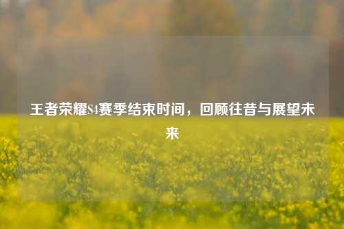 王者荣耀S4赛季结束时间，回顾往昔与展望未来