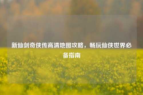 新仙剑奇侠传高清地图攻略，畅玩仙侠世界必备指南