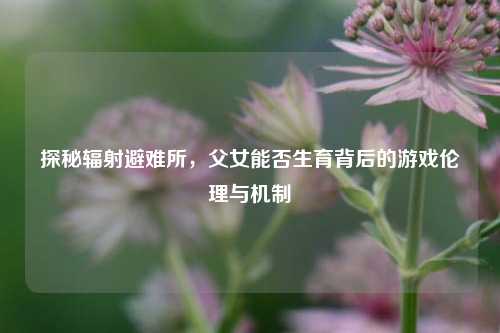 探秘辐射避难所，父女能否生育背后的游戏伦理与机制