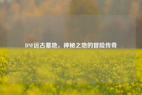 DNF远古墓地，神秘之地的冒险传奇