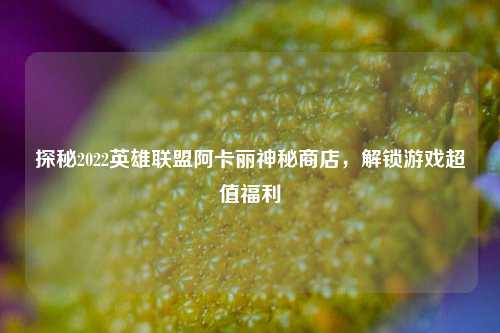 探秘2022英雄联盟阿卡丽神秘商店,解锁游戏超值福利