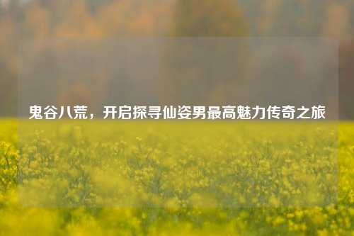 鬼谷八荒，开启探寻仙姿男最高魅力传奇之旅