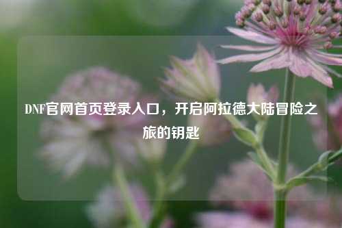 DNF官网首页登录入口,开启阿拉德大陆冒险之旅的钥匙
