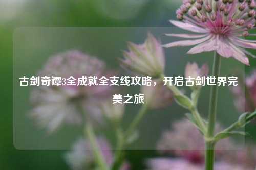 古剑奇谭3全成就全支线攻略，开启古剑世界完美之旅