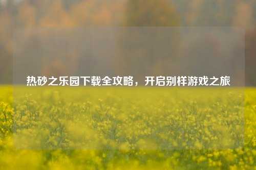 热砂之乐园下载全攻略,开启别样游戏之旅