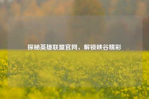 探秘英雄联盟官网，解锁峡谷精彩
