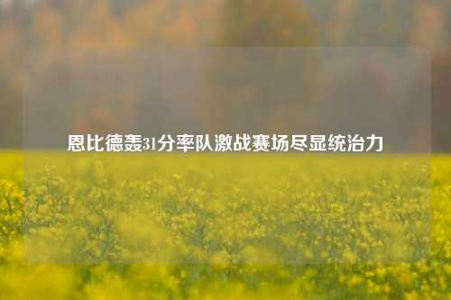 恩比德轰31分率队激战赛场尽显统治力