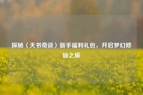 探秘〈天书奇谈〉新手福利礼包，开启梦幻修仙之旅