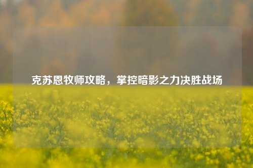 克苏恩牧师攻略,掌控暗影之力决胜战场